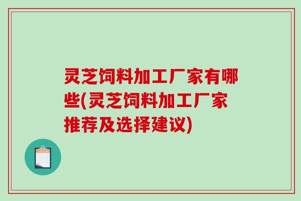 灵芝饲料加工厂家有哪些(灵芝饲料加工厂家推荐及选择建议)