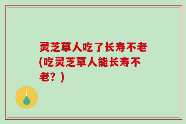 灵芝草人吃了长寿不老(吃灵芝草人能长寿不老?) 灵芝草人吃了长寿不老(吃灵芝草人能长寿不老?)