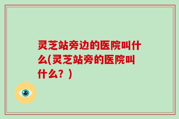 灵芝站旁边的医院叫什么(灵芝站旁的医院叫什么？)