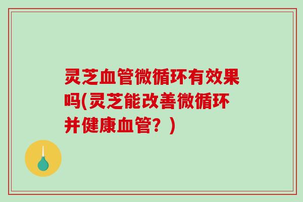 灵芝微循环有效果吗(灵芝能改善微循环并健康?) 灵芝微循环有效果吗(灵芝能改善微循环并健康?)