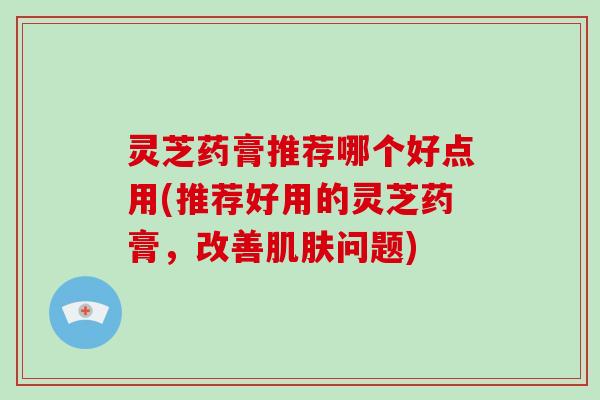 灵芝药膏推荐哪个好点用(推荐好用的灵芝药膏，改善肌肤问题)
