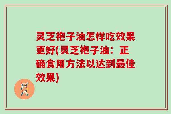 灵芝袍子油怎样吃效果更好(灵芝袍子油：正确食用方法以达到最佳效果)