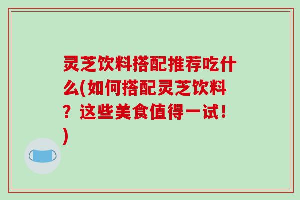 灵芝饮料搭配推荐吃什么(如何搭配灵芝饮料？这些美食值得一试！)