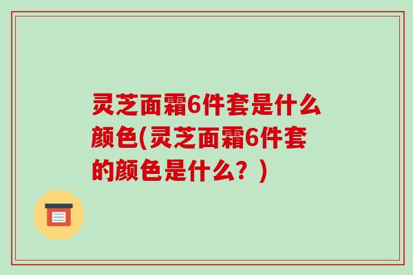 灵芝面霜6件套是什么颜色(灵芝面霜6件套的颜色是什么？)