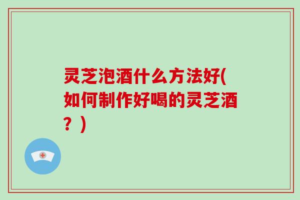 灵芝泡酒什么方法好(如何制作好喝的灵芝酒？)