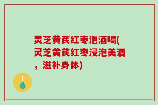 灵芝黄芪红枣泡酒喝(灵芝黄芪红枣浸泡美酒,滋补身体) 灵芝黄芪红枣泡酒喝(灵芝黄芪红枣浸泡美酒,滋补身体)