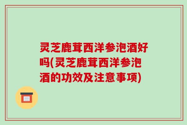 灵芝鹿茸西洋参泡酒好吗(灵芝鹿茸西洋参泡酒的功效及注意事项)