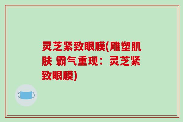 灵芝紧致眼膜(雕塑肌肤 霸气重现：灵芝紧致眼膜)