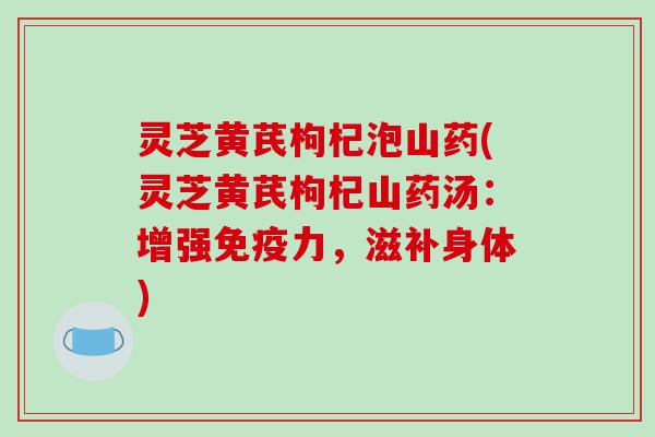 灵芝黄芪枸杞泡山药(灵芝黄芪枸杞山药汤：增强免疫力，滋补身体)
