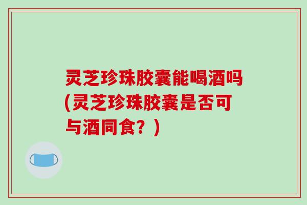 灵芝珍珠胶囊能喝酒吗(灵芝珍珠胶囊是否可与酒同食？)