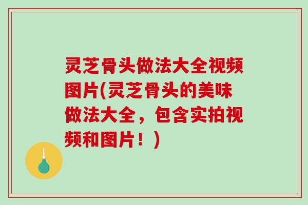 灵芝骨头做法大全视频图片(灵芝骨头的美味做法大全，包含实拍视频和图片！)