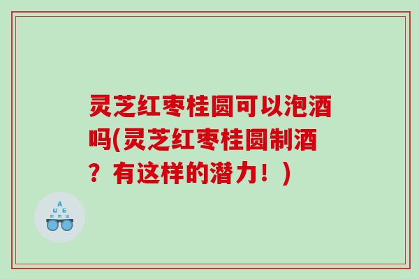 灵芝红枣桂圆可以泡酒吗(灵芝红枣桂圆制酒？有这样的潜力！)
