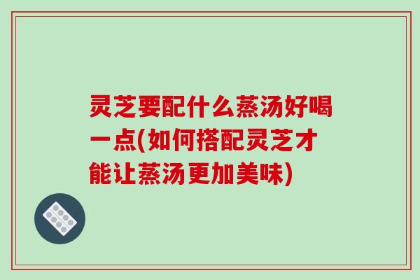 灵芝要配什么蒸汤好喝一点(如何搭配灵芝才能让蒸汤更加美味)