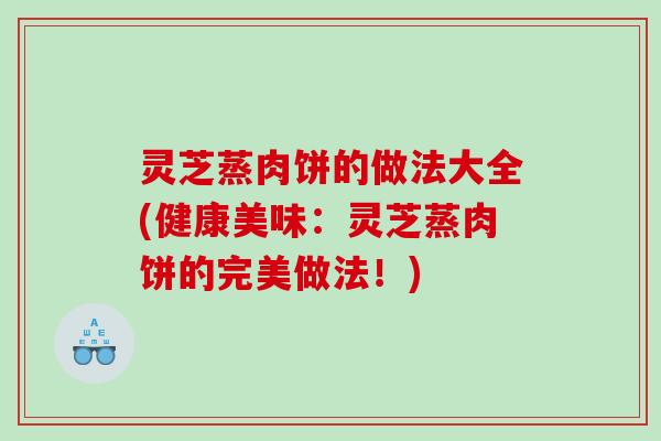 灵芝蒸肉饼的做法大全(健康美味：灵芝蒸肉饼的完美做法！)