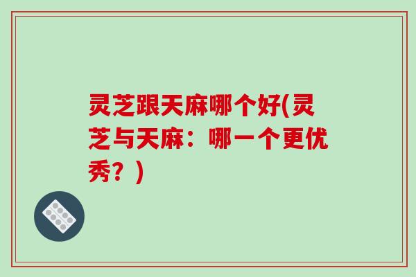 灵芝跟天麻哪个好(灵芝与天麻：哪一个更优秀？)