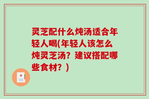灵芝配什么炖汤适合年轻人喝(年轻人该怎么炖灵芝汤？建议搭配哪些食材？)