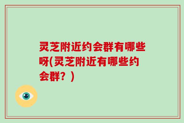 灵芝附近约会群有哪些呀(灵芝附近有哪些约会群？)