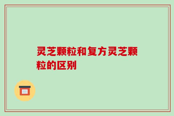 灵芝颗粒和复方灵芝颗粒的区别