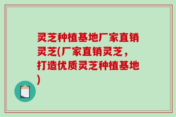 灵芝种植基地厂家直销灵芝(厂家直销灵芝，打造优质灵芝种植基地)