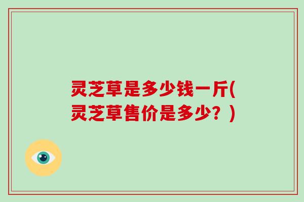 灵芝草是多少钱一斤(灵芝草售价是多少？)