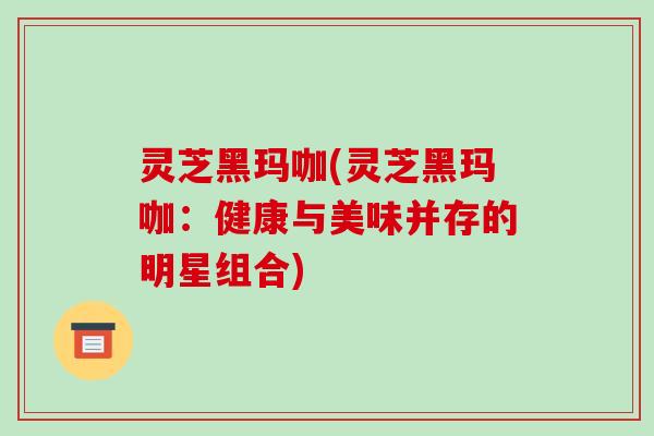 灵芝黑玛咖(灵芝黑玛咖：健康与美味并存的明星组合)