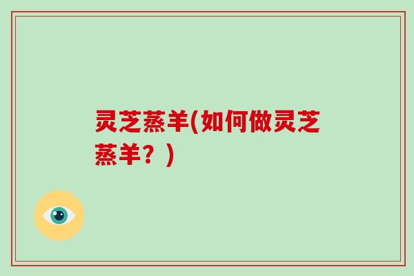 灵芝蒸羊(如何做灵芝蒸羊？)