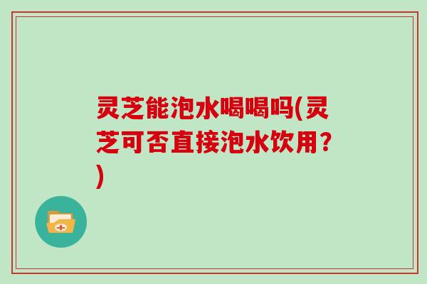灵芝能泡水喝喝吗(灵芝可否直接泡水饮用？)