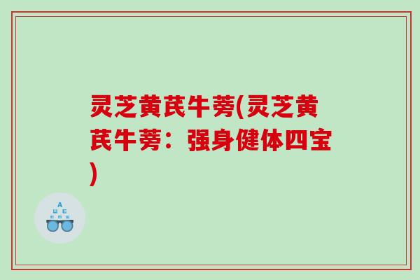 灵芝黄芪牛蒡(灵芝黄芪牛蒡：强身健体四宝)