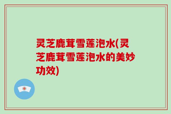 灵芝鹿茸雪莲泡水(灵芝鹿茸雪莲泡水的美妙功效)
