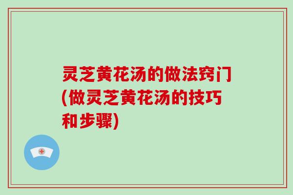 灵芝黄花汤的做法窍门(做灵芝黄花汤的技巧和步骤)