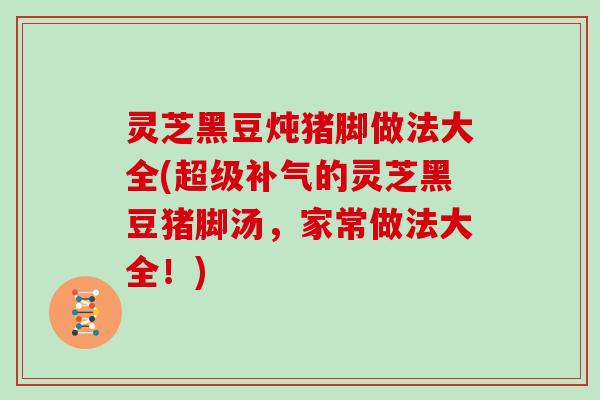 灵芝黑豆炖猪脚做法大全(超级的灵芝黑豆猪脚汤,家常做法大全!) 灵芝黑豆炖猪脚做法大全(超级的灵芝黑豆猪脚汤,家常做法大全!)
