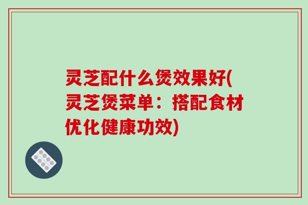 灵芝配什么煲效果好(灵芝煲菜单：搭配食材优化健康功效)