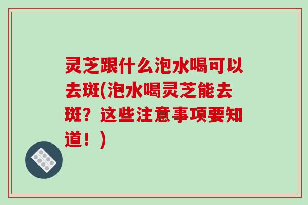灵芝跟什么泡水喝可以去斑(泡水喝灵芝能去斑？这些注意事项要知道！)
