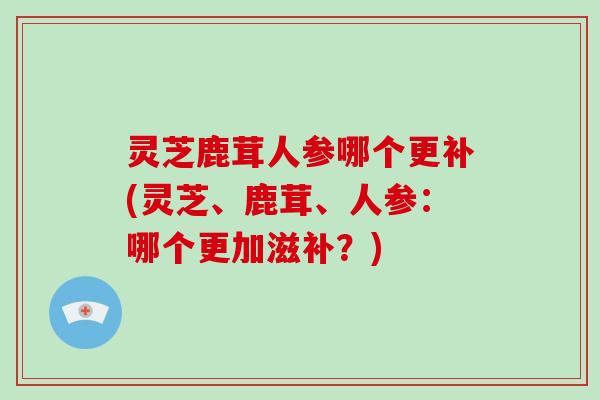 灵芝鹿茸人参哪个更补(灵芝、鹿茸、人参：哪个更加滋补？)
