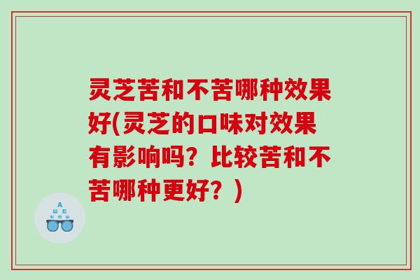 灵芝苦和不苦哪种效果好(灵芝的口味对效果有影响吗？比较苦和不苦哪种更好？)