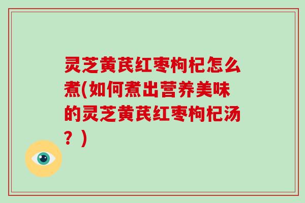 灵芝黄芪红枣枸杞怎么煮(如何煮出营养美味的灵芝黄芪红枣枸杞汤?) 灵芝黄芪红枣枸杞怎么煮(如何煮出营养美味的灵芝黄芪红枣枸杞汤?)
