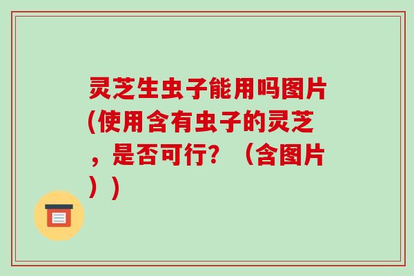 灵芝生虫子能用吗图片(使用含有虫子的灵芝，是否可行？（含图片）)