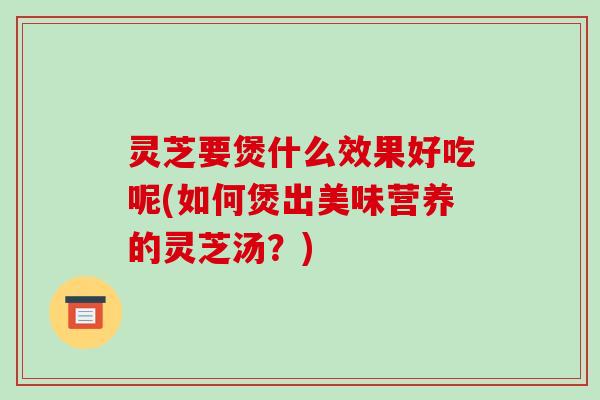 灵芝要煲什么效果好吃呢(如何煲出美味营养的灵芝汤？)