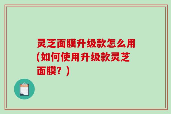 灵芝面膜升级款怎么用(如何使用升级款灵芝面膜？)