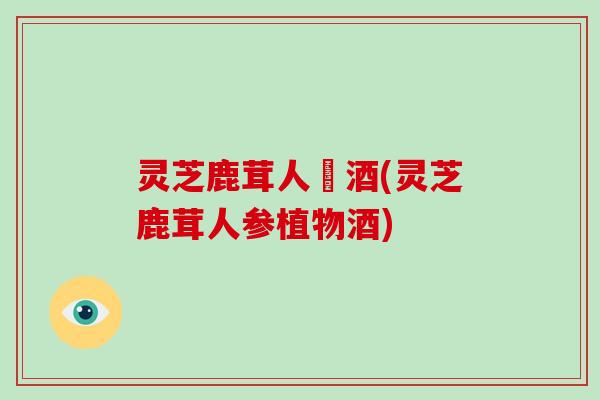 灵芝鹿茸人椮酒(灵芝鹿茸人参植物酒) 灵芝鹿茸人椮酒(灵芝鹿茸人参植物酒)