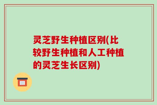 灵芝野生种植区别(比较野生种植和人工种植的灵芝生长区别)