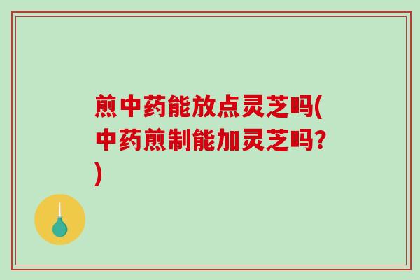 煎能放点灵芝吗(煎制能加灵芝吗？)
