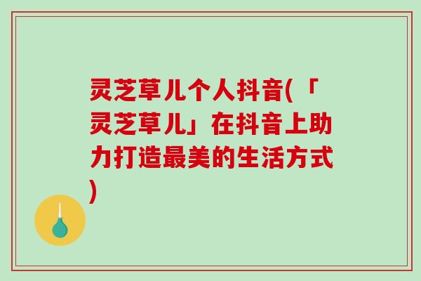 灵芝草儿个人抖音(「灵芝草儿」在抖音上助力打造美的生活方式)