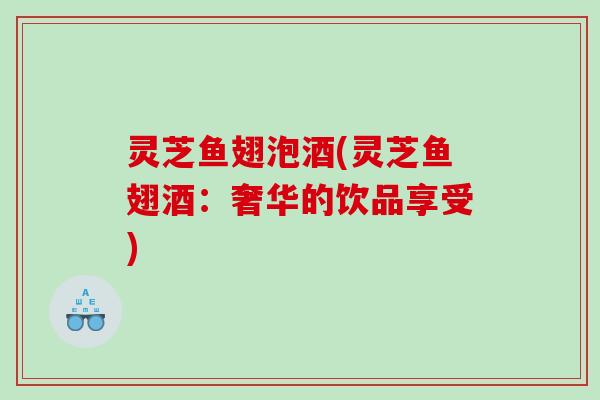 灵芝鱼翅泡酒(灵芝鱼翅酒:奢华的饮品享受) 灵芝鱼翅泡酒(灵芝鱼翅酒:奢华的饮品享受)