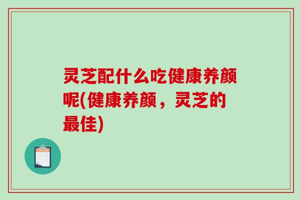 灵芝配什么吃健康养颜呢(健康养颜，灵芝的佳)