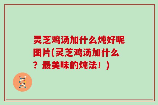灵芝鸡汤加什么炖好呢图片(灵芝鸡汤加什么？美味的炖法！)