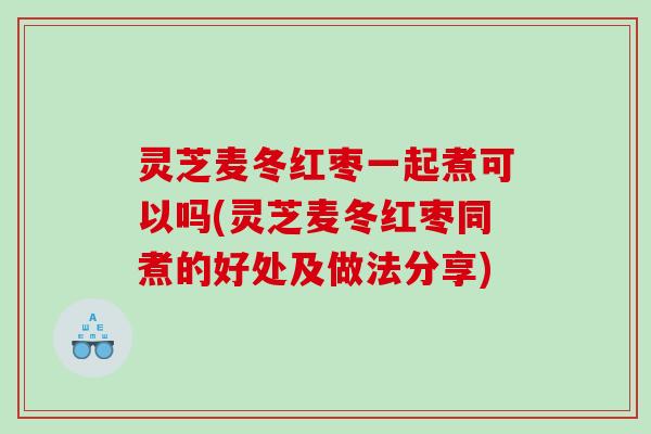 灵芝麦冬红枣一起煮可以吗(灵芝麦冬红枣同煮的好处及做法分享)