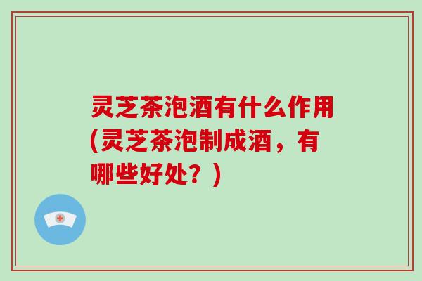 灵芝茶泡酒有什么作用(灵芝茶泡制成酒，有哪些好处？)
