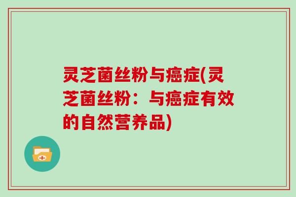 灵芝菌丝粉与癌症(灵芝菌丝粉：与癌症有效的自然营养品)