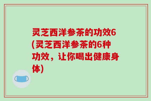 灵芝西洋参茶的功效6(灵芝西洋参茶的6种功效，让你喝出健康身体)